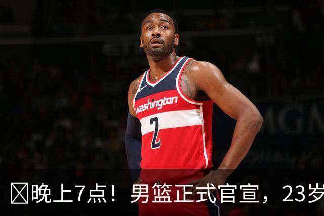 ‍晚上7点！男篮正式官宣，23岁天才锋线离队，恐成下一个丁彦雨航
