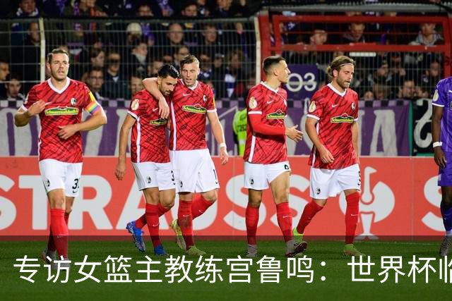 专访女篮主教练宫鲁鸣：世界杯临近，队伍正逐渐成形