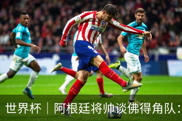 世界杯｜阿根廷将帅谈佛得角队：难缠、强大……
