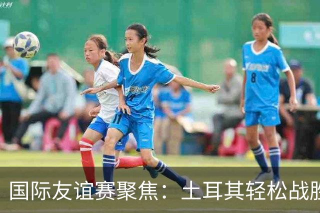 国际友谊赛聚焦：土耳其轻松战胜北马其顿，奥地利主场火力全开！