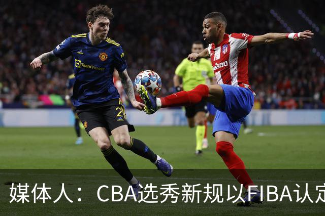 媒体人：CBA选秀新规以FIBA认定为准 或为球员多元化奠定基础