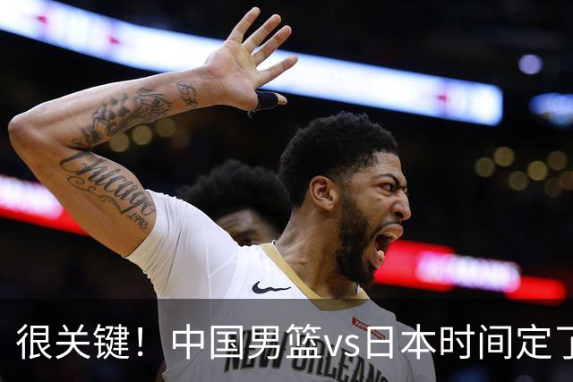 很关键！中国男篮vs日本时间定了，CCTV5+直播，想3杀对手得做三点调整！