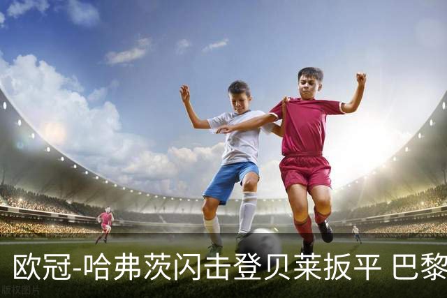 欧冠-哈弗茨闪击登贝莱扳平 巴黎1-1阿森纳进加时