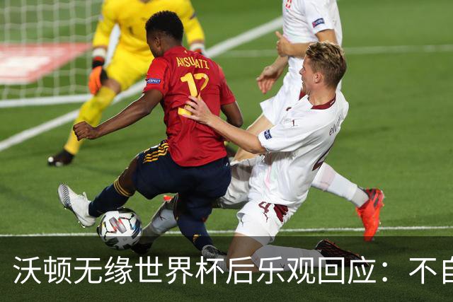 沃顿无缘世界杯后乐观回应：不自怨自艾，专注当下与未来