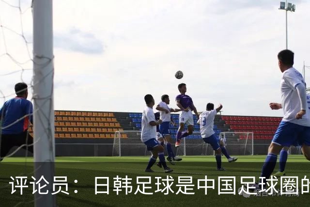 评论员：日韩足球是中国足球圈的一面照妖镜，照出联赛荒废之妖
