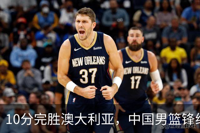 10分完胜澳大利亚，中国男篮锋线爆发，王俊杰23+6 赵继伟盘活全队