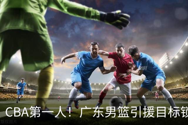 CBA第一人！广东男篮引援目标锁定，杜锋心仪许久，但得花不少钱